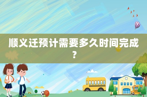 順義遷預計需要多久時間完成？