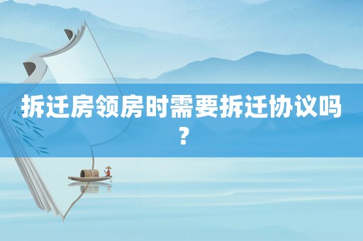 拆遷房領(lǐng)房時需要拆遷協(xié)議嗎？