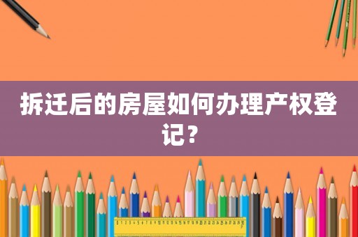 拆遷后的房屋如何辦理產(chǎn)權(quán)登記？