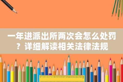 一年進派出所兩次會怎么處罰？詳細解讀相關(guān)法律法規(guī)