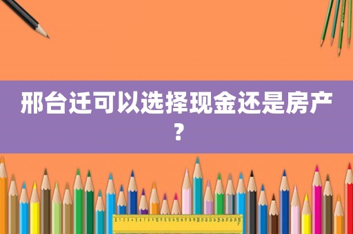 邢臺遷可以選擇現(xiàn)金還是房產(chǎn)？