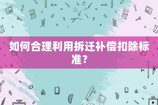 如何合理利用拆遷補(bǔ)償扣除標(biāo)準(zhǔn)？