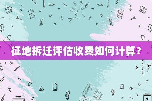 征地拆遷評(píng)估收費(fèi)如何計(jì)算？