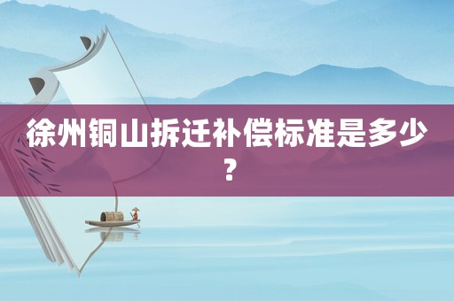 徐州銅山拆遷補(bǔ)償標(biāo)準(zhǔn)是多少？