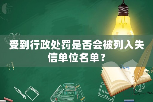 受到行政處罰是否會被列入失信單位名單？