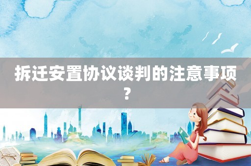 拆遷安置協(xié)議談判的注意事項(xiàng)？