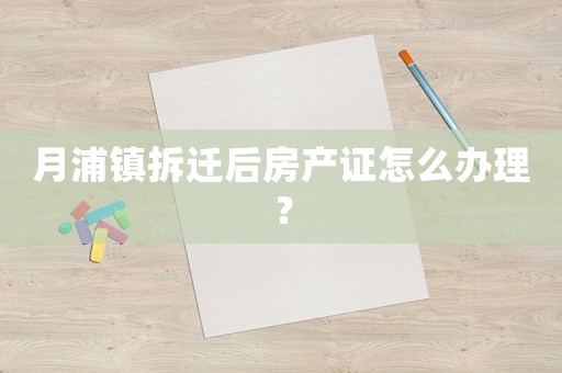 月浦鎮(zhèn)拆遷后房產(chǎn)證怎么辦理？