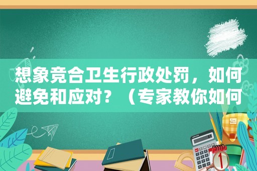 想象競合衛(wèi)生行政處罰，如何避免和應對？（專家教你如何防范風險）