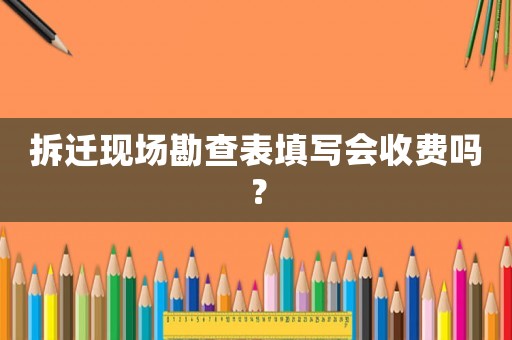 拆遷現(xiàn)場(chǎng)勘查表填寫(xiě)會(huì)收費(fèi)嗎？