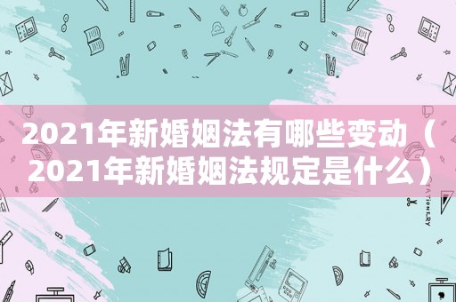2021年新婚姻法有哪些變動(dòng)（2021年新婚姻法規(guī)定是什么）