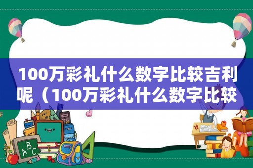 100萬彩禮什么數(shù)字比較吉利呢（100萬彩禮什么數(shù)字比較吉利）