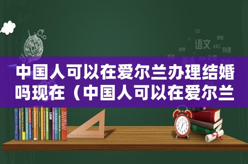 中國人可以在愛爾蘭辦理結(jié)婚嗎現(xiàn)在（中國人可以在愛爾蘭辦理結(jié)婚嗎）
