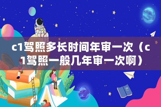 c1駕照多長(zhǎng)時(shí)間年審一次（c1駕照一般幾年審一次啊）