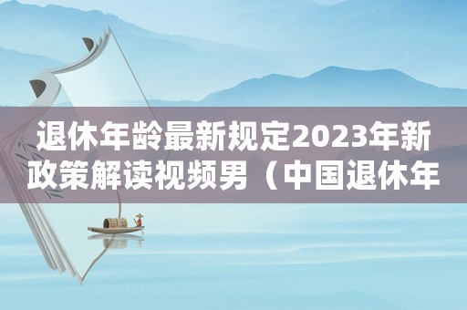 退休年齡最新規(guī)定2023年新政策解讀視頻男（中國退休年齡最新規(guī)定2023年新政策）