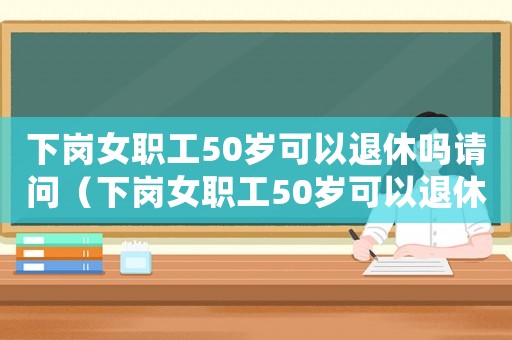 下崗女職工50歲可以退休嗎請(qǐng)問(wèn)（下崗女職工50歲可以退休嗎）