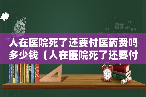 人在醫(yī)院死了還要付醫(yī)藥費(fèi)嗎多少錢（人在醫(yī)院死了還要付醫(yī)藥費(fèi)嗎）