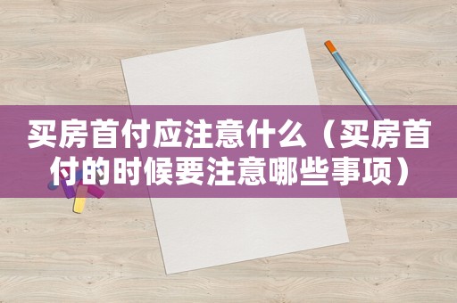 買房首付應(yīng)注意什么（買房首付的時候要注意哪些事項）