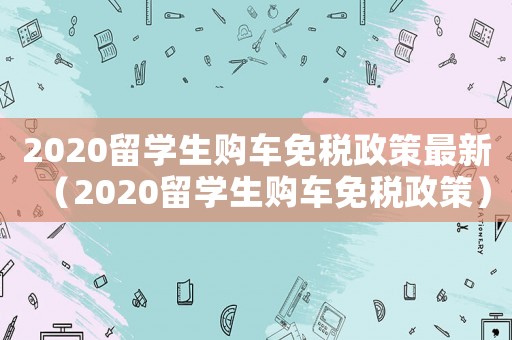 2020留學(xué)生購車免稅政策最新（2020留學(xué)生購車免稅政策）