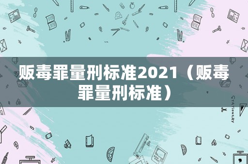 販毒罪量刑標(biāo)準(zhǔn)2021（販毒罪量刑標(biāo)準(zhǔn)）