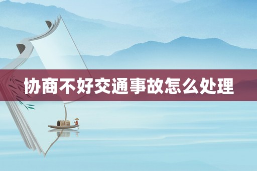 協(xié)商不好交通事故怎么處理