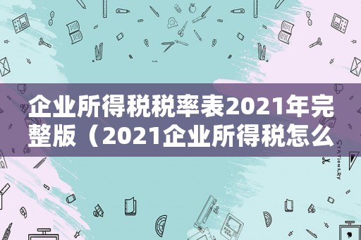 企業(yè)所得稅稅率表2021年完整版（2021企業(yè)所得稅怎么征收稅率）