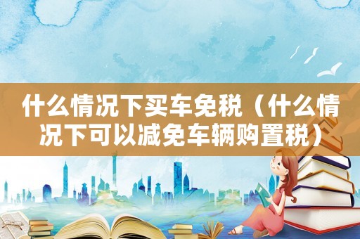 什么情況下買車免稅（什么情況下可以減免車輛購置稅）
