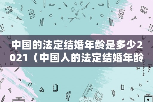 中國的法定結(jié)婚年齡是多少2021（中國人的法定結(jié)婚年齡是多少?）
