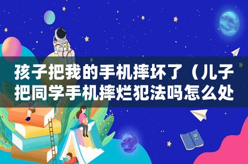 孩子把我的手機摔壞了（兒子把同學手機摔爛犯法嗎怎么處理）