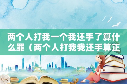兩個(gè)人打我一個(gè)我還手了算什么罪（兩個(gè)人打我我還手算正當(dāng)防衛(wèi)嗎）