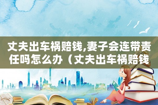 丈夫出車禍賠錢,妻子會(huì)連帶責(zé)任嗎怎么辦（丈夫出車禍賠錢,妻子會(huì)連帶責(zé)任嗎）
