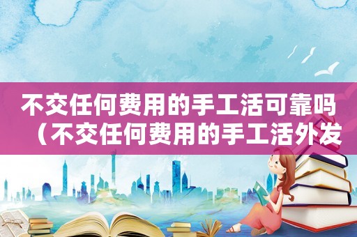 不交任何費(fèi)用的手工活可靠嗎（不交任何費(fèi)用的手工活外發(fā)是真的嗎）