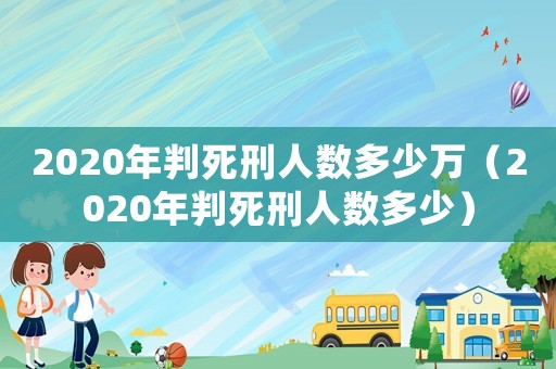 2020年判死刑人數(shù)多少萬（2020年判死刑人數(shù)多少）