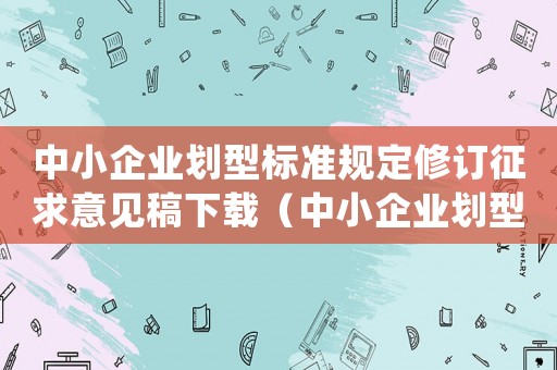 中小企業(yè)劃型標(biāo)準(zhǔn)規(guī)定修訂征求意見稿下載（中小企業(yè)劃型標(biāo)準(zhǔn)規(guī)定(修訂)）