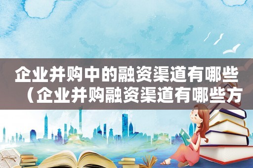 企業(yè)并購中的融資渠道有哪些（企業(yè)并購融資渠道有哪些方式）