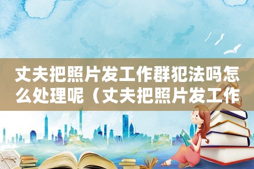 丈夫把照片發(fā)工作群犯法嗎怎么處理呢（丈夫把照片發(fā)工作群犯法嗎怎么處理）