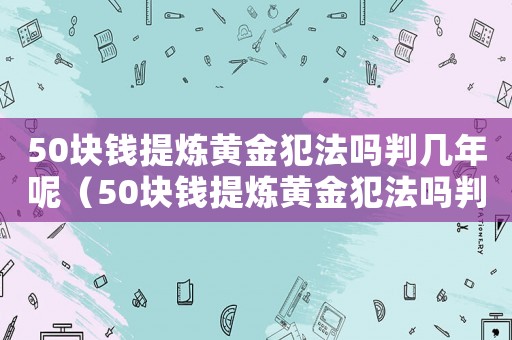 50塊錢(qián)提煉黃金犯法嗎判幾年呢（50塊錢(qián)提煉黃金犯法嗎判幾年）