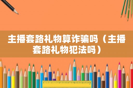 主播套路禮物算詐騙嗎（主播套路禮物犯法嗎）