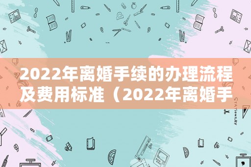 2022年離婚手續(xù)的辦理流程及費(fèi)用標(biāo)準(zhǔn)（2022年離婚手續(xù)的辦理流程及費(fèi)用）