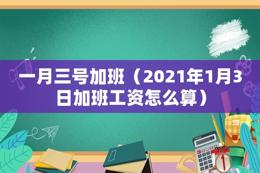 一月三號(hào)加班（2021年1月3日加班工資怎么算）