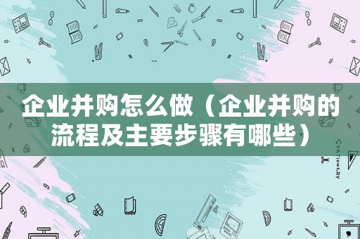 企業(yè)并購怎么做（企業(yè)并購的流程及主要步驟有哪些）