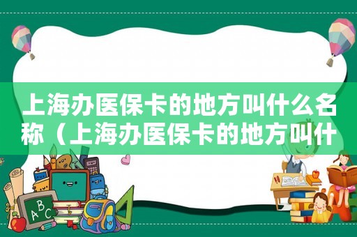 上海辦醫(yī)保卡的地方叫什么名稱（上海辦醫(yī)保卡的地方叫什么）