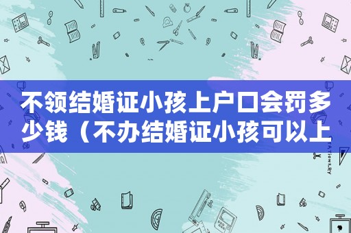 不領(lǐng)結(jié)婚證小孩上戶口會罰多少錢（不辦結(jié)婚證小孩可以上戶口嗎?）