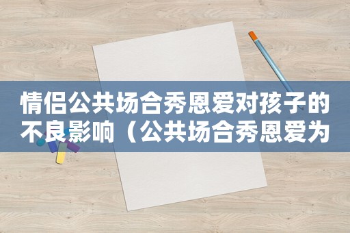 情侶公共場(chǎng)合秀恩愛對(duì)孩子的不良影響（公共場(chǎng)合秀恩愛為什么會(huì)讓人不自在）