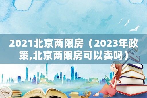 2021北京兩限房（2023年政策,北京兩限房可以賣嗎）