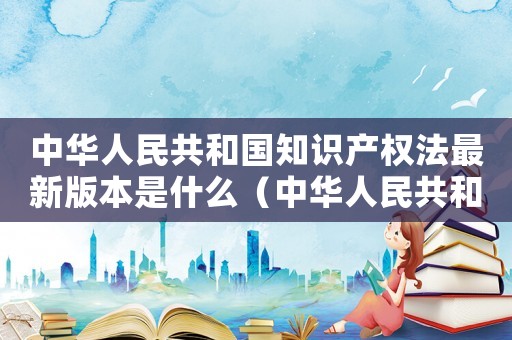 中華人民共和國知識(shí)產(chǎn)權(quán)法最新版本是什么（中華人民共和國知識(shí)產(chǎn)權(quán)法最新版本）
