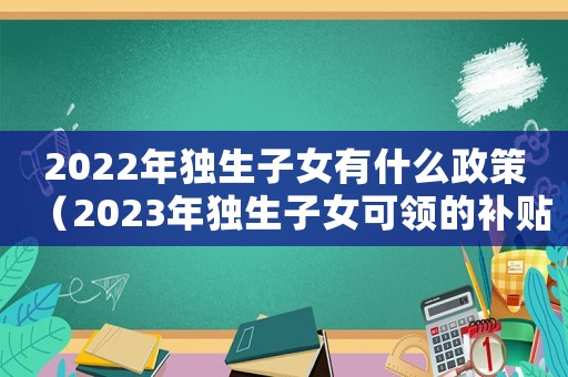 2022年獨生子女有什么政策（2023年獨生子女可領(lǐng)的補貼是多少）