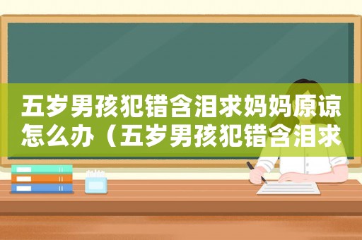 五歲男孩犯錯含淚求媽媽原諒怎么辦（五歲男孩犯錯含淚求媽媽原諒）