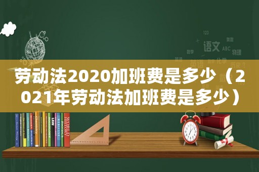 勞動法2020加班費是多少（2021年勞動法加班費是多少）
