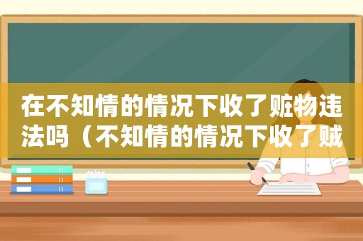 在不知情的情況下收了贓物違法嗎（不知情的情況下收了賊貨怎么辦）