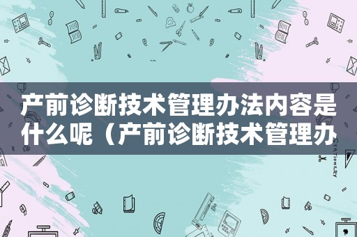 產(chǎn)前診斷技術(shù)管理辦法內(nèi)容是什么呢（產(chǎn)前診斷技術(shù)管理辦法內(nèi)容是什么呢）